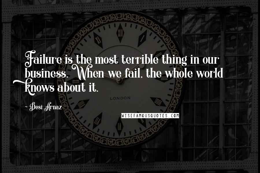 Desi Arnaz Quotes: Failure is the most terrible thing in our business. When we fail, the whole world knows about it.