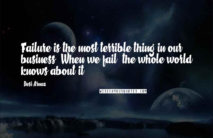 Desi Arnaz Quotes: Failure is the most terrible thing in our business. When we fail, the whole world knows about it.