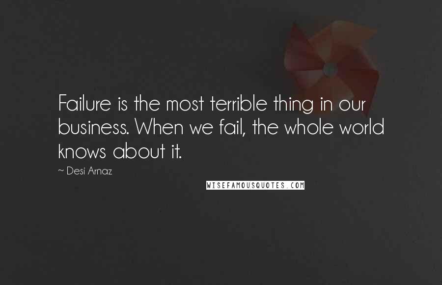 Desi Arnaz Quotes: Failure is the most terrible thing in our business. When we fail, the whole world knows about it.