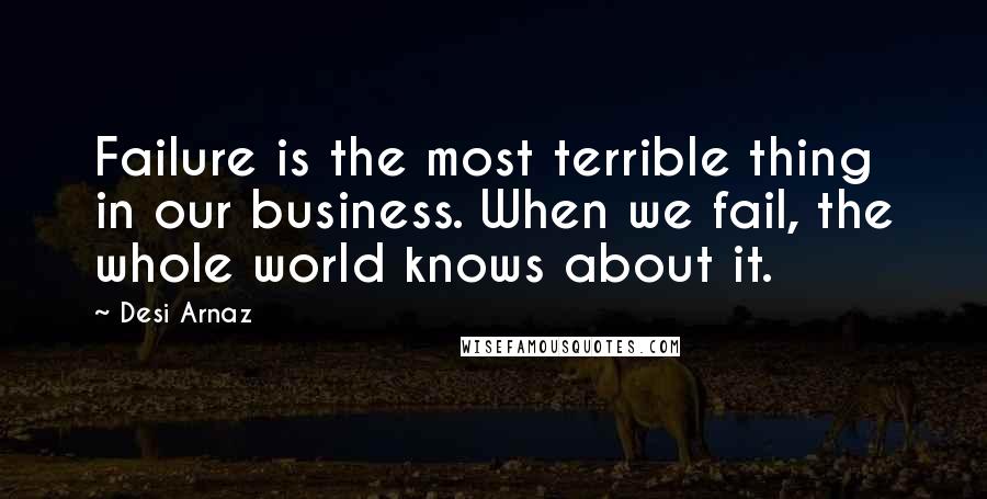 Desi Arnaz Quotes: Failure is the most terrible thing in our business. When we fail, the whole world knows about it.