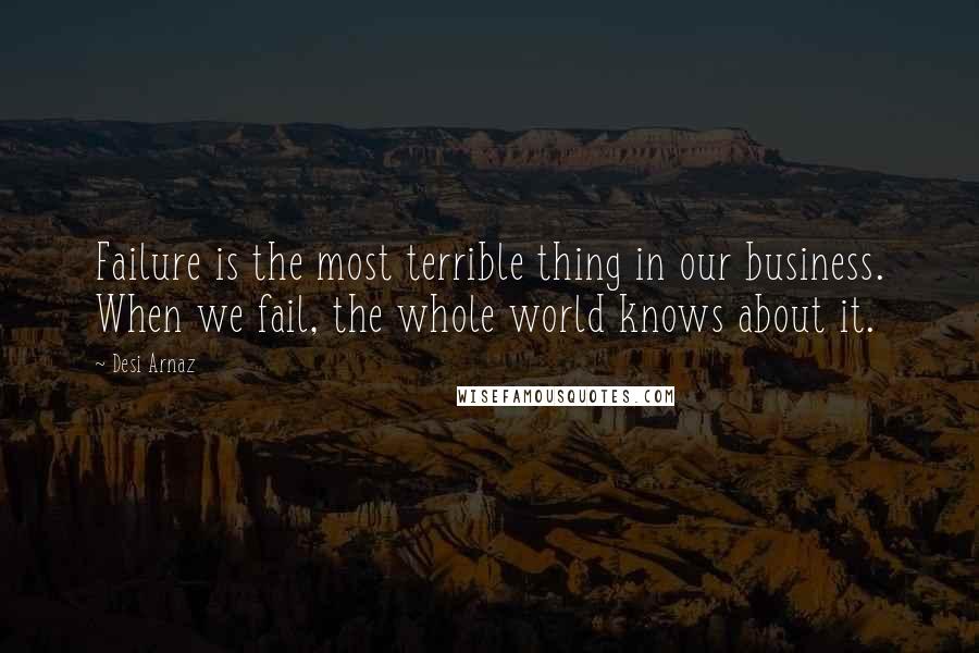 Desi Arnaz Quotes: Failure is the most terrible thing in our business. When we fail, the whole world knows about it.