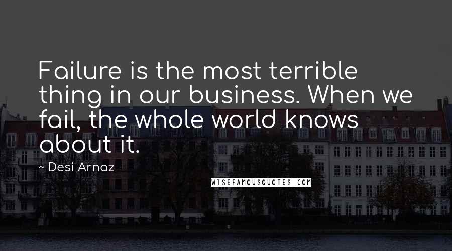 Desi Arnaz Quotes: Failure is the most terrible thing in our business. When we fail, the whole world knows about it.