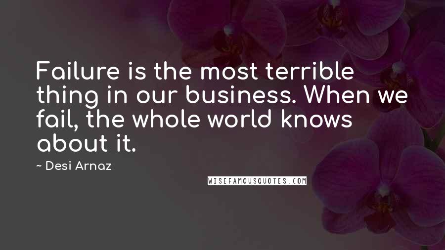 Desi Arnaz Quotes: Failure is the most terrible thing in our business. When we fail, the whole world knows about it.