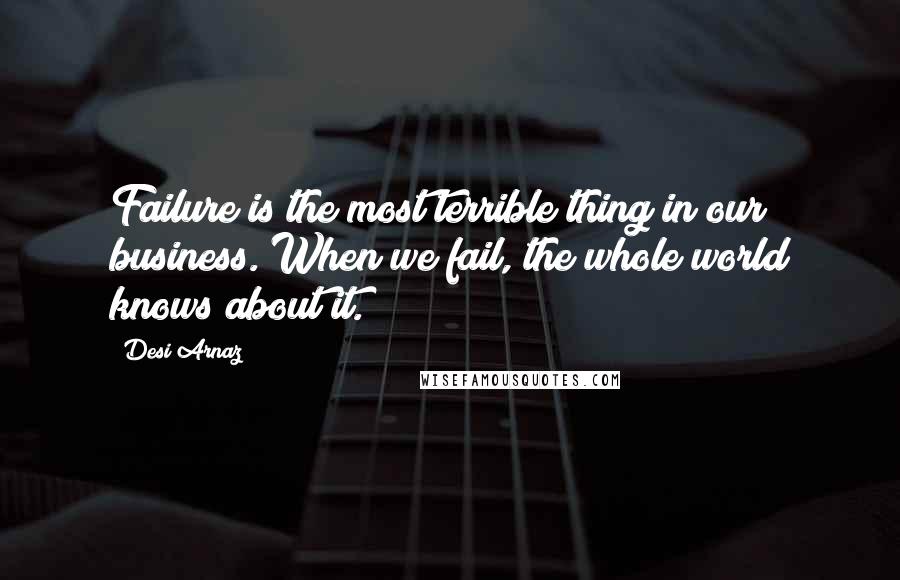 Desi Arnaz Quotes: Failure is the most terrible thing in our business. When we fail, the whole world knows about it.