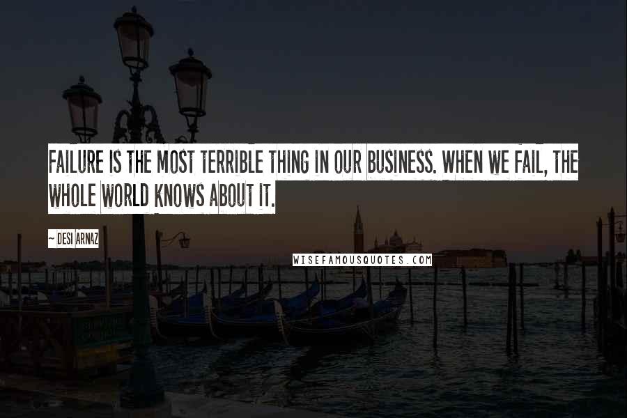 Desi Arnaz Quotes: Failure is the most terrible thing in our business. When we fail, the whole world knows about it.