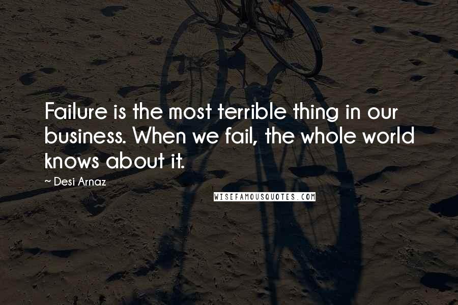 Desi Arnaz Quotes: Failure is the most terrible thing in our business. When we fail, the whole world knows about it.