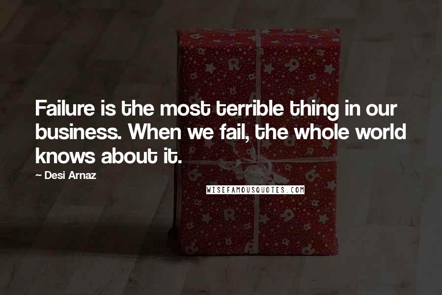 Desi Arnaz Quotes: Failure is the most terrible thing in our business. When we fail, the whole world knows about it.