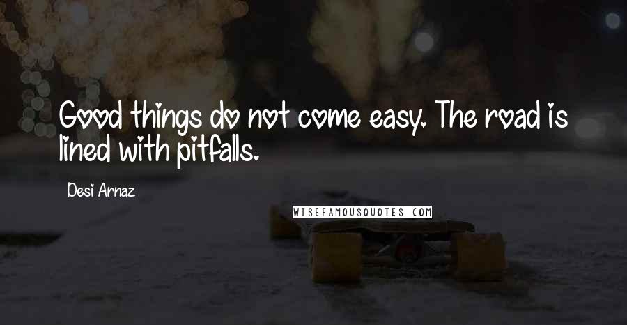 Desi Arnaz Quotes: Good things do not come easy. The road is lined with pitfalls.