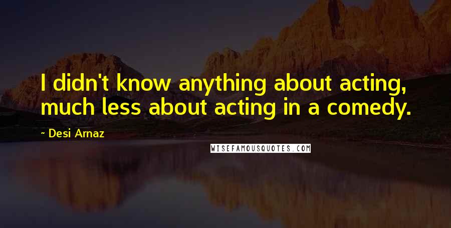 Desi Arnaz Quotes: I didn't know anything about acting, much less about acting in a comedy.
