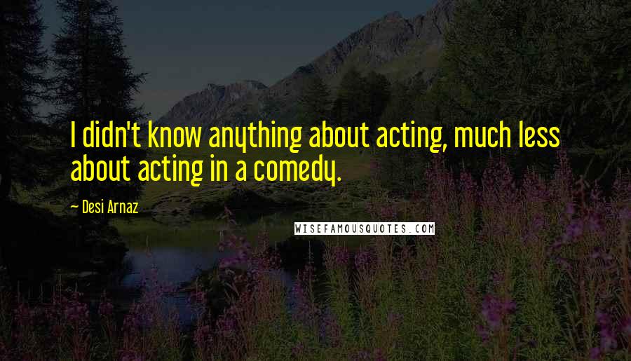 Desi Arnaz Quotes: I didn't know anything about acting, much less about acting in a comedy.