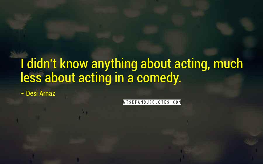 Desi Arnaz Quotes: I didn't know anything about acting, much less about acting in a comedy.