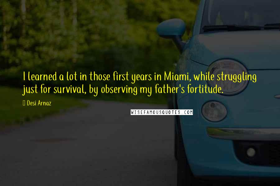 Desi Arnaz Quotes: I learned a lot in those first years in Miami, while struggling just for survival, by observing my father's fortitude.