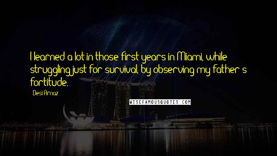 Desi Arnaz Quotes: I learned a lot in those first years in Miami, while struggling just for survival, by observing my father's fortitude.