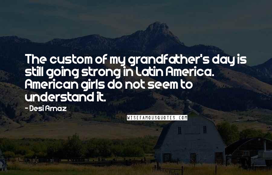 Desi Arnaz Quotes: The custom of my grandfather's day is still going strong in Latin America. American girls do not seem to understand it.