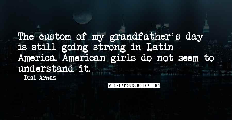 Desi Arnaz Quotes: The custom of my grandfather's day is still going strong in Latin America. American girls do not seem to understand it.