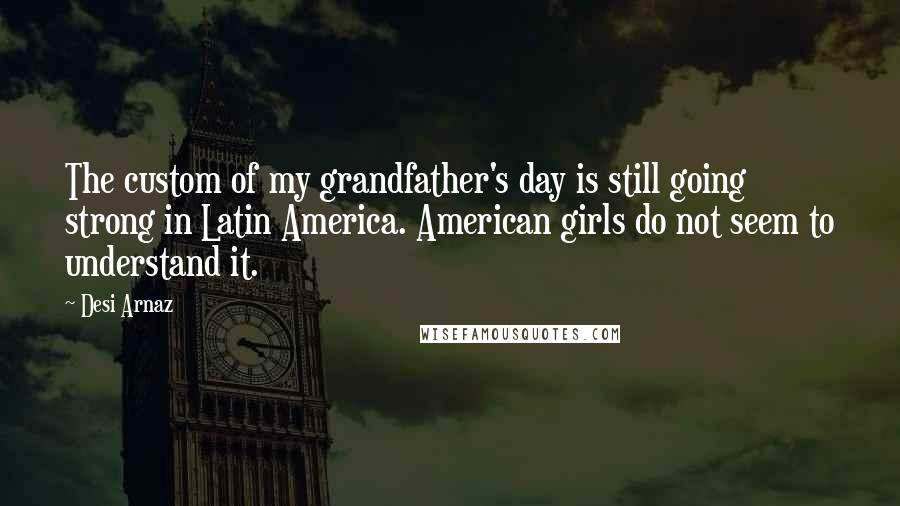 Desi Arnaz Quotes: The custom of my grandfather's day is still going strong in Latin America. American girls do not seem to understand it.