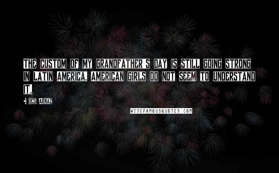 Desi Arnaz Quotes: The custom of my grandfather's day is still going strong in Latin America. American girls do not seem to understand it.