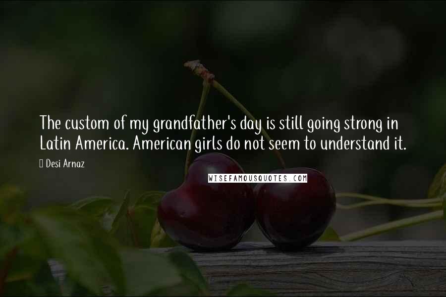 Desi Arnaz Quotes: The custom of my grandfather's day is still going strong in Latin America. American girls do not seem to understand it.