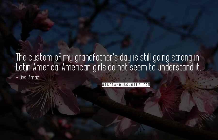 Desi Arnaz Quotes: The custom of my grandfather's day is still going strong in Latin America. American girls do not seem to understand it.