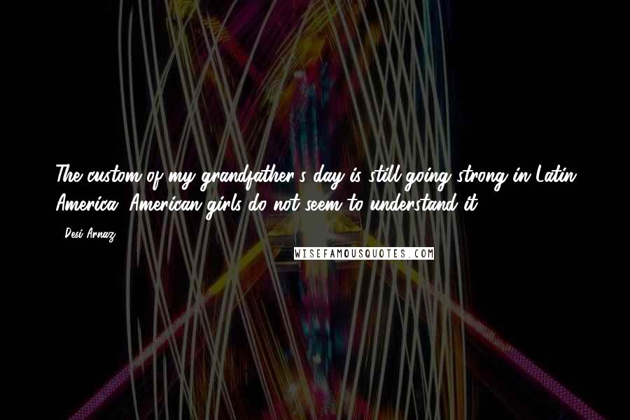 Desi Arnaz Quotes: The custom of my grandfather's day is still going strong in Latin America. American girls do not seem to understand it.