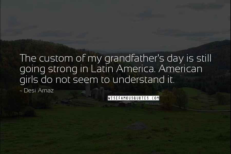Desi Arnaz Quotes: The custom of my grandfather's day is still going strong in Latin America. American girls do not seem to understand it.