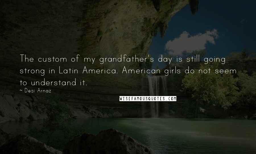 Desi Arnaz Quotes: The custom of my grandfather's day is still going strong in Latin America. American girls do not seem to understand it.