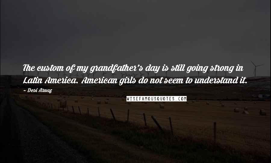 Desi Arnaz Quotes: The custom of my grandfather's day is still going strong in Latin America. American girls do not seem to understand it.