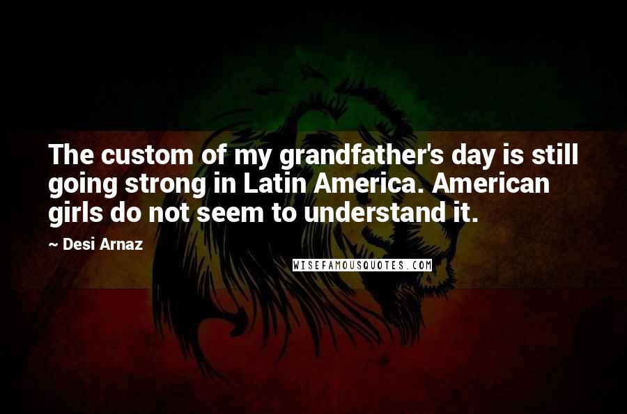 Desi Arnaz Quotes: The custom of my grandfather's day is still going strong in Latin America. American girls do not seem to understand it.