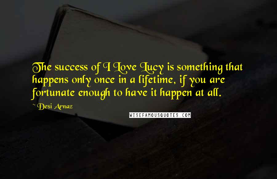 Desi Arnaz Quotes: The success of I Love Lucy is something that happens only once in a lifetime, if you are fortunate enough to have it happen at all.
