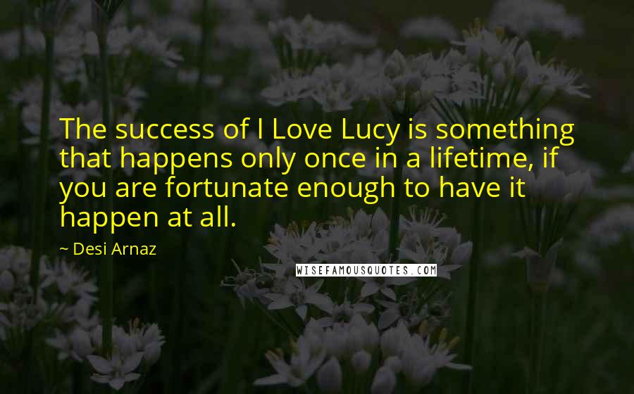 Desi Arnaz Quotes: The success of I Love Lucy is something that happens only once in a lifetime, if you are fortunate enough to have it happen at all.