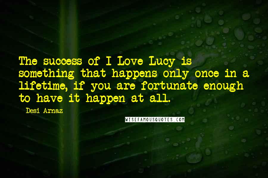 Desi Arnaz Quotes: The success of I Love Lucy is something that happens only once in a lifetime, if you are fortunate enough to have it happen at all.