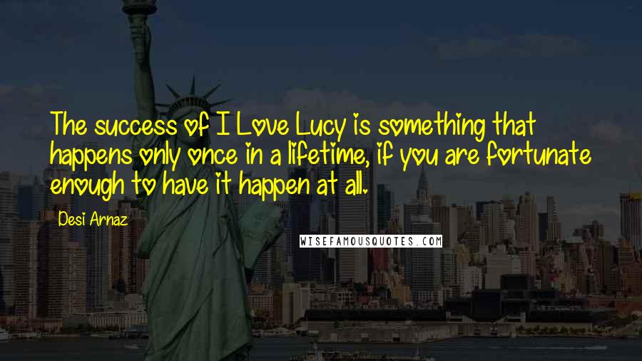 Desi Arnaz Quotes: The success of I Love Lucy is something that happens only once in a lifetime, if you are fortunate enough to have it happen at all.