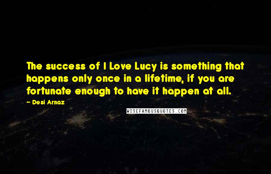 Desi Arnaz Quotes: The success of I Love Lucy is something that happens only once in a lifetime, if you are fortunate enough to have it happen at all.