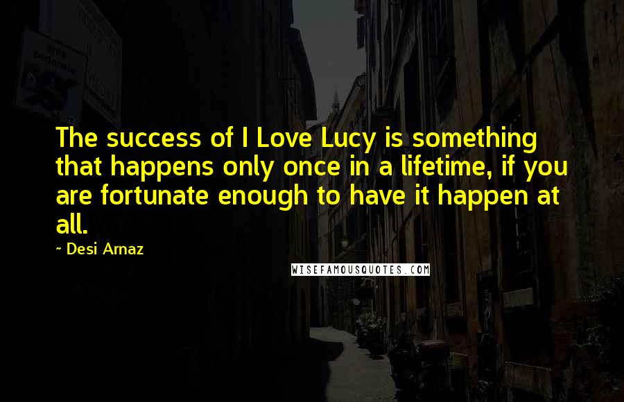 Desi Arnaz Quotes: The success of I Love Lucy is something that happens only once in a lifetime, if you are fortunate enough to have it happen at all.