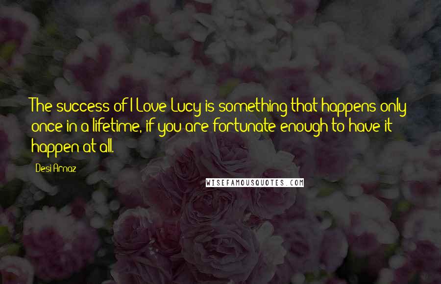 Desi Arnaz Quotes: The success of I Love Lucy is something that happens only once in a lifetime, if you are fortunate enough to have it happen at all.