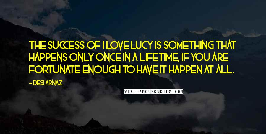Desi Arnaz Quotes: The success of I Love Lucy is something that happens only once in a lifetime, if you are fortunate enough to have it happen at all.