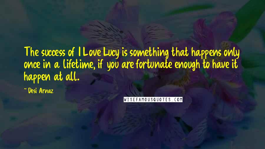 Desi Arnaz Quotes: The success of I Love Lucy is something that happens only once in a lifetime, if you are fortunate enough to have it happen at all.