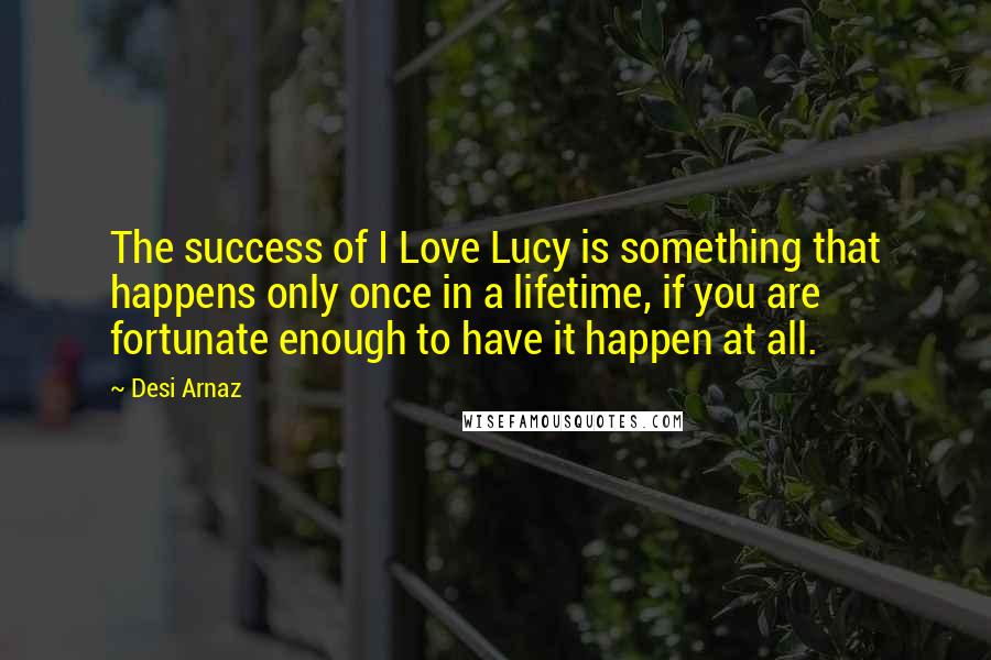 Desi Arnaz Quotes: The success of I Love Lucy is something that happens only once in a lifetime, if you are fortunate enough to have it happen at all.