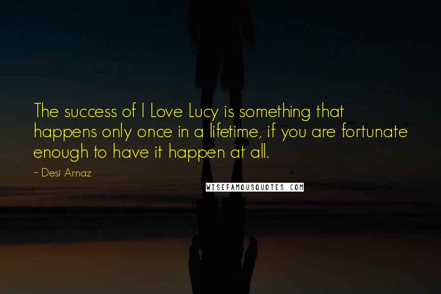 Desi Arnaz Quotes: The success of I Love Lucy is something that happens only once in a lifetime, if you are fortunate enough to have it happen at all.