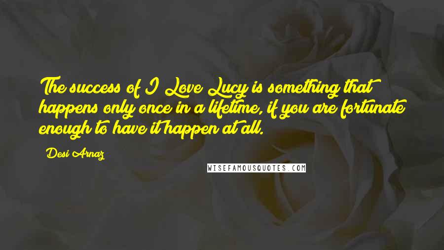 Desi Arnaz Quotes: The success of I Love Lucy is something that happens only once in a lifetime, if you are fortunate enough to have it happen at all.