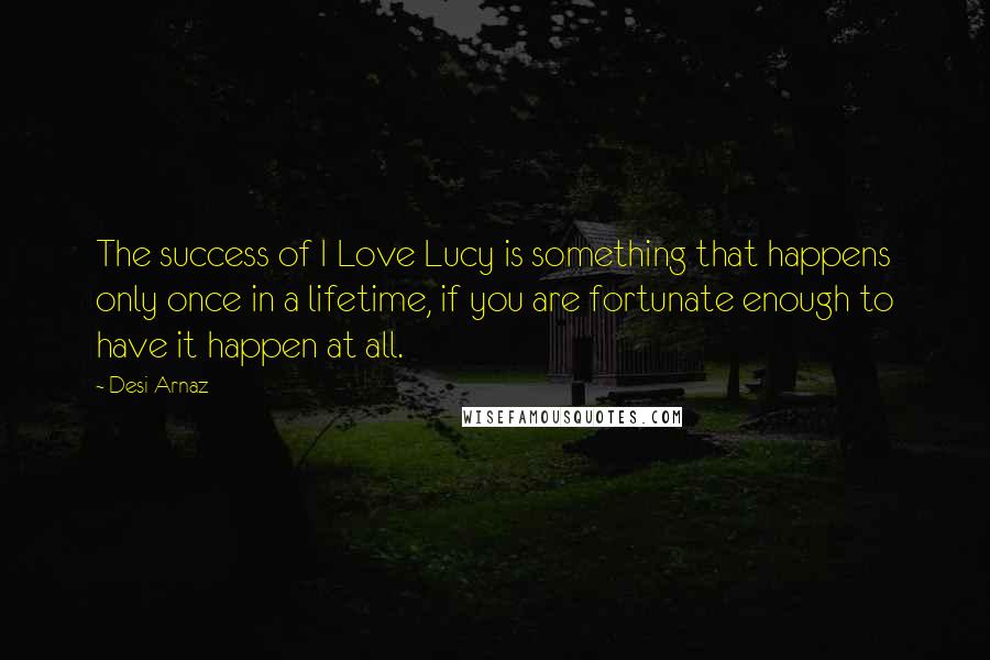 Desi Arnaz Quotes: The success of I Love Lucy is something that happens only once in a lifetime, if you are fortunate enough to have it happen at all.