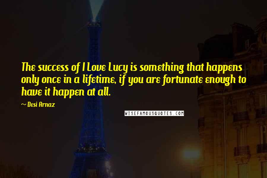 Desi Arnaz Quotes: The success of I Love Lucy is something that happens only once in a lifetime, if you are fortunate enough to have it happen at all.