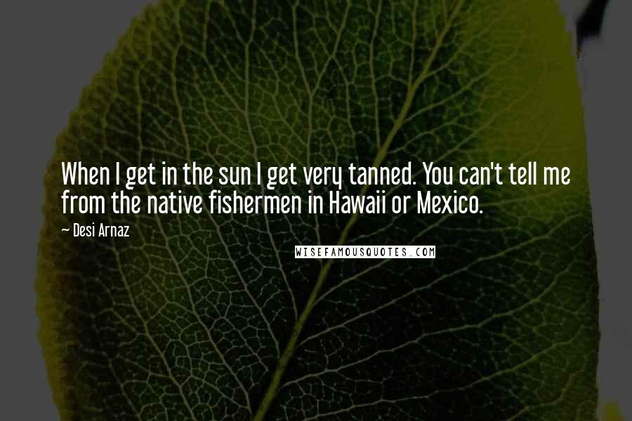 Desi Arnaz Quotes: When I get in the sun I get very tanned. You can't tell me from the native fishermen in Hawaii or Mexico.