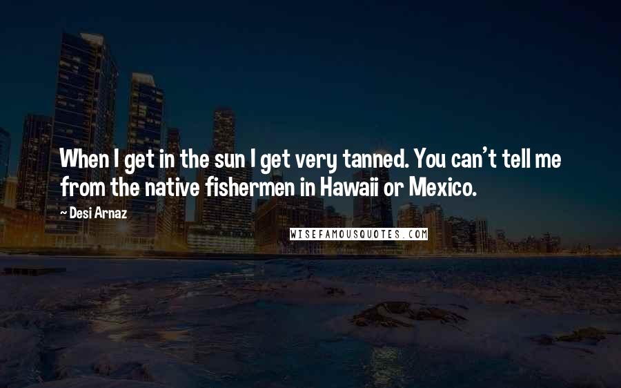 Desi Arnaz Quotes: When I get in the sun I get very tanned. You can't tell me from the native fishermen in Hawaii or Mexico.