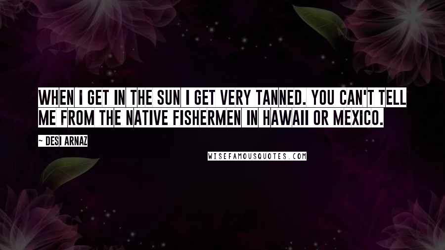 Desi Arnaz Quotes: When I get in the sun I get very tanned. You can't tell me from the native fishermen in Hawaii or Mexico.