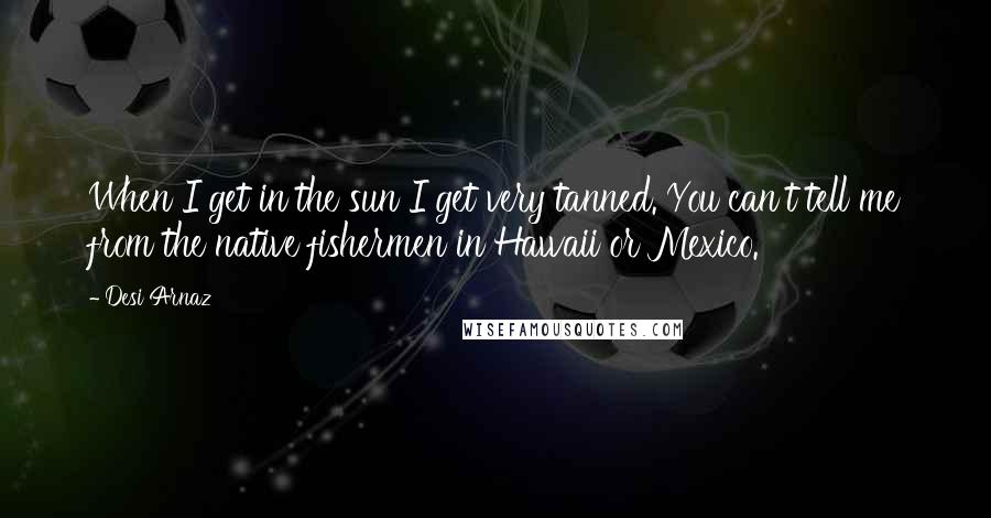 Desi Arnaz Quotes: When I get in the sun I get very tanned. You can't tell me from the native fishermen in Hawaii or Mexico.