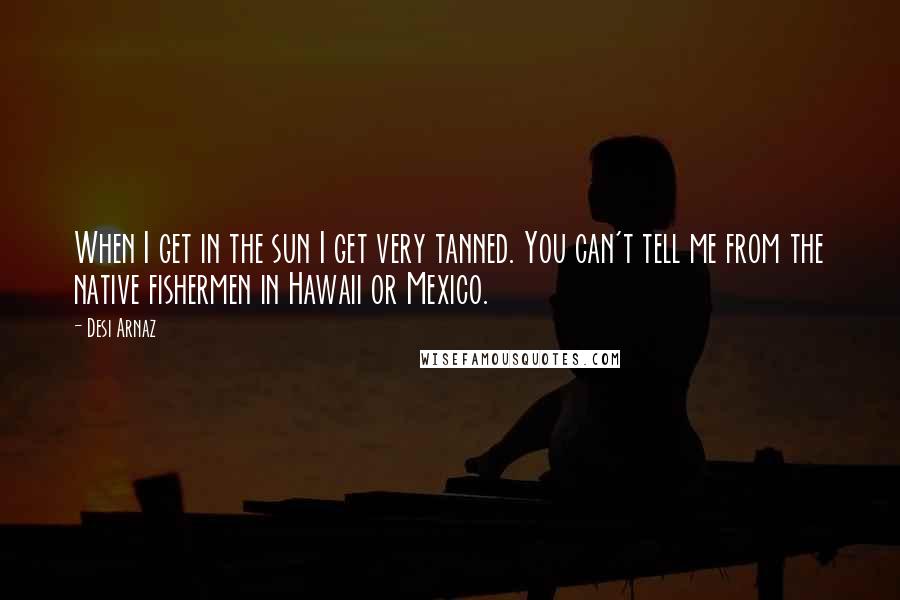 Desi Arnaz Quotes: When I get in the sun I get very tanned. You can't tell me from the native fishermen in Hawaii or Mexico.