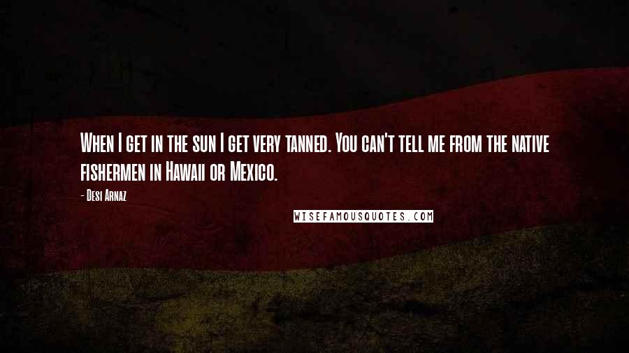 Desi Arnaz Quotes: When I get in the sun I get very tanned. You can't tell me from the native fishermen in Hawaii or Mexico.