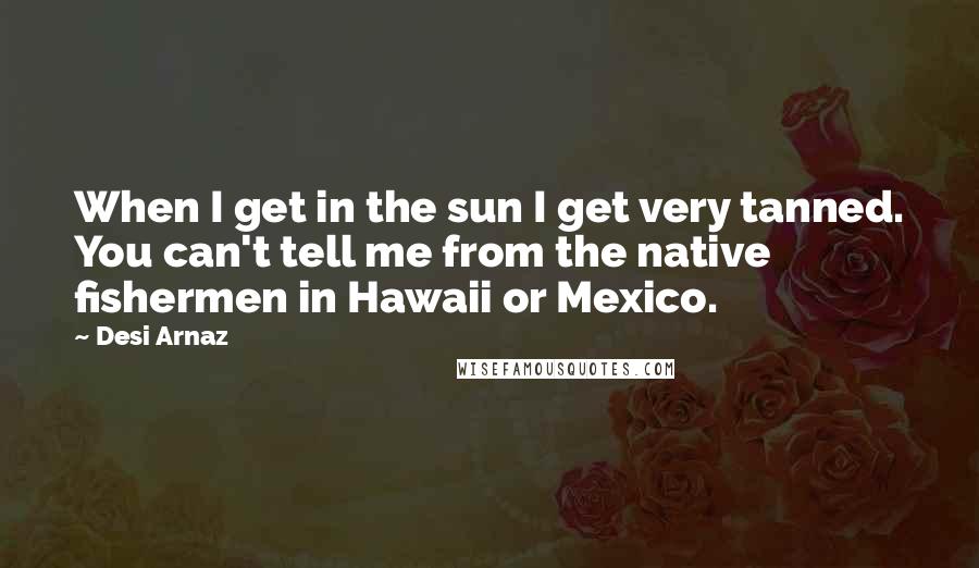 Desi Arnaz Quotes: When I get in the sun I get very tanned. You can't tell me from the native fishermen in Hawaii or Mexico.