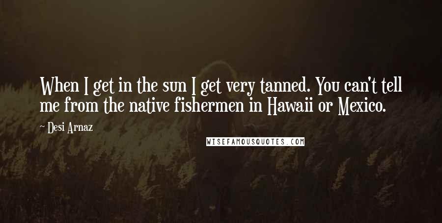 Desi Arnaz Quotes: When I get in the sun I get very tanned. You can't tell me from the native fishermen in Hawaii or Mexico.